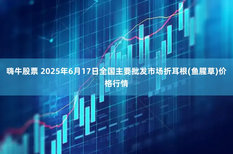 嗨牛股票 2025年6月17日全国主要批发市场折耳根(鱼腥草)价格行情