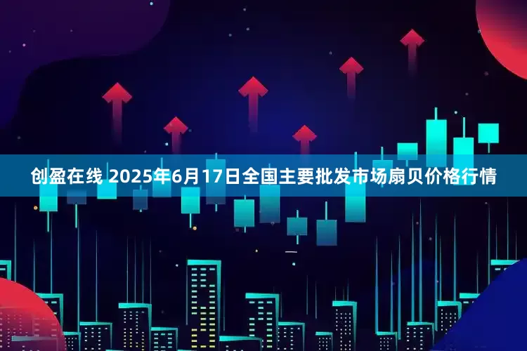 创盈在线 2025年6月17日全国主要批发市场扇贝价格行情