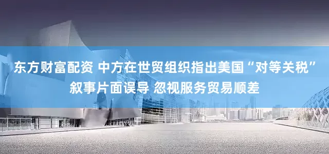 东方财富配资 中方在世贸组织指出美国“对等关税”叙事片面误导 忽视服务贸易顺差