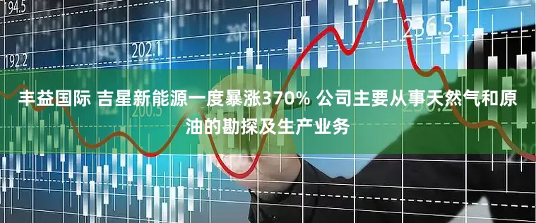 丰益国际 吉星新能源一度暴涨370% 公司主要从事天然气和原油的勘探及生产业务