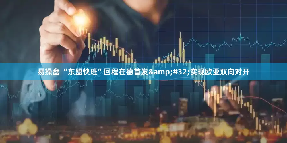 易操盘 “东盟快班”回程在德首发&#32;实现欧亚双向对开