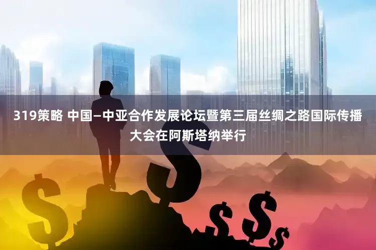 319策略 中国—中亚合作发展论坛暨第三届丝绸之路国际传播大会在阿斯塔纳举行