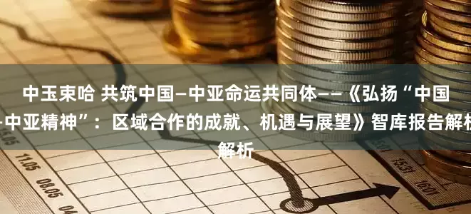 中玉束哈 共筑中国—中亚命运共同体——《弘扬“中国—中亚精神”：区域合作的成就、机遇与展望》智库报告解析
