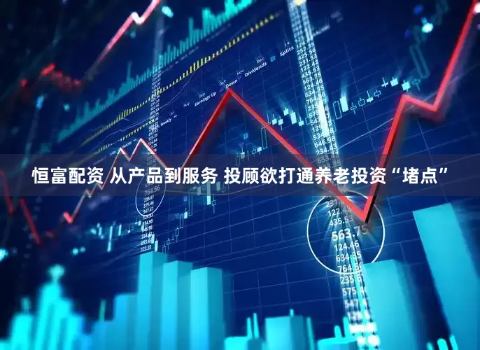 恒富配资 从产品到服务 投顾欲打通养老投资“堵点”