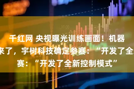 千红网 央视曝光训练画面！机器人格斗赛要来了，宇树科技确定参赛：“开发了全新控制模式”
