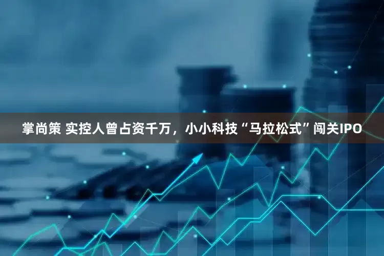 掌尚策 实控人曾占资千万，小小科技“马拉松式”闯关IPO