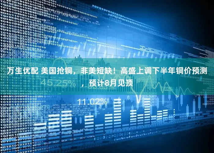 万生优配 美国抢铜，非美短缺！高盛上调下半年铜价预测，预计8月见顶