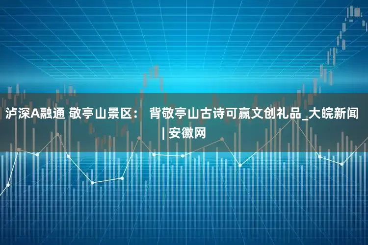 泸深A融通 敬亭山景区： 背敬亭山古诗可赢文创礼品_大皖新闻 | 安徽网