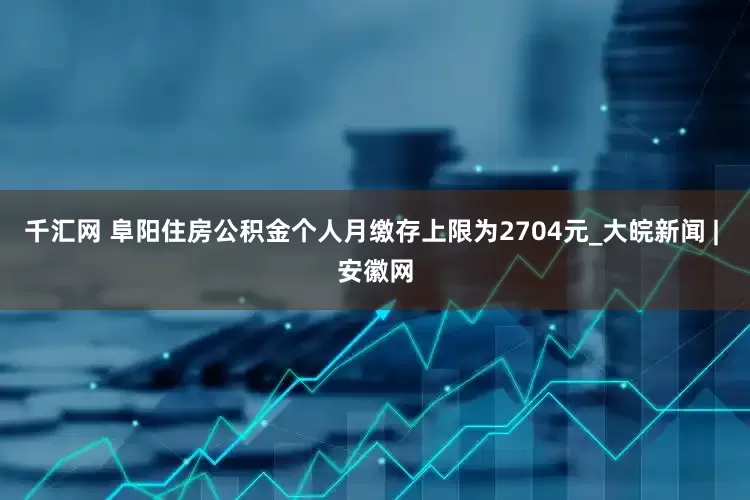 千汇网 阜阳住房公积金个人月缴存上限为2704元_大皖新闻 | 安徽网