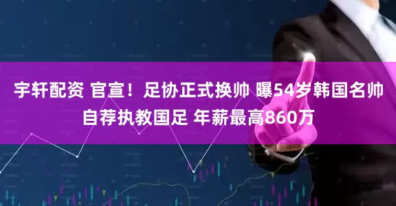宇轩配资 官宣！足协正式换帅 曝54岁韩国名帅自荐执教国足 年薪最高860万