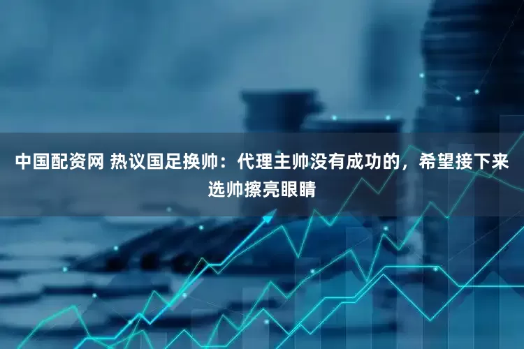 中国配资网 热议国足换帅：代理主帅没有成功的，希望接下来选帅擦亮眼睛