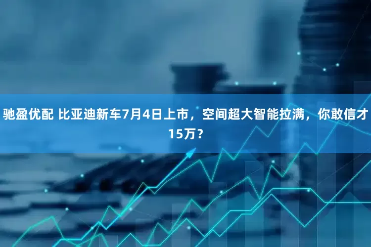 驰盈优配 比亚迪新车7月4日上市，空间超大智能拉满，你敢信才15万？