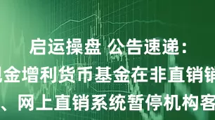 启运操盘 公告速递：易方达现金增利货币基金在非直销销售机构、网上直销系统暂停机构客户大额申购及大额转换转入业务
