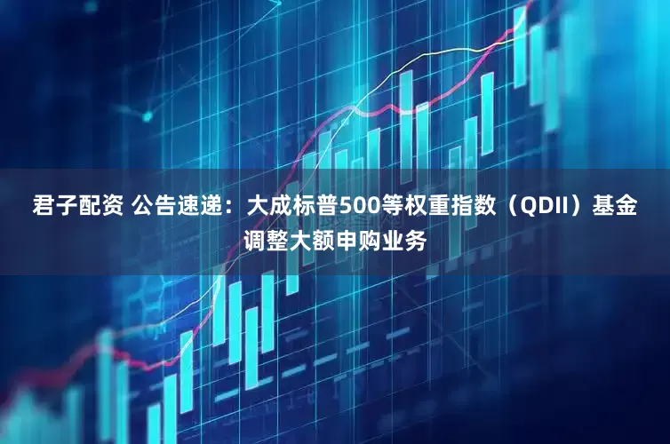 君子配资 公告速递：大成标普500等权重指数（QDII）基金调整大额申购业务