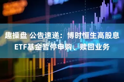 趣操盘 公告速递：博时恒生高股息ETF基金暂停申购、赎回业务