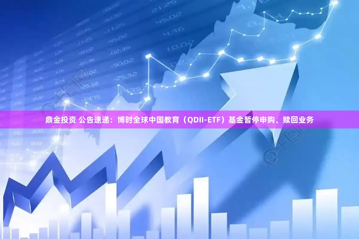 鼎金投资 公告速递：博时全球中国教育（QDII-ETF）基金暂停申购、赎回业务