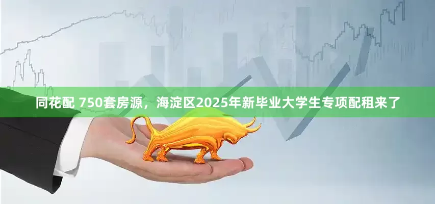 同花配 750套房源，海淀区2025年新毕业大学生专项配租来了