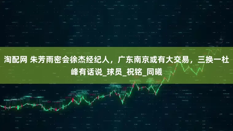 淘配网 朱芳雨密会徐杰经纪人，广东南京或有大交易，三换一杜峰有话说_球员_祝铭_同曦