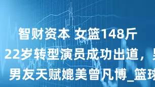 智财资本 女篮148斤大码模特，22岁转型演员成功出道，男友天赋媲美曾凡博_篮球_卓识_球迷