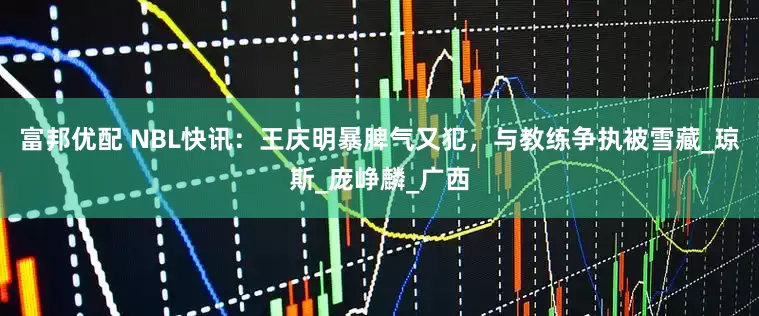 富邦优配 NBL快讯：王庆明暴脾气又犯，与教练争执被雪藏_琼斯_庞峥麟_广西