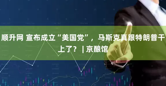 顺升网 宣布成立“美国党”，马斯克真跟特朗普干上了？ | 京酿馆