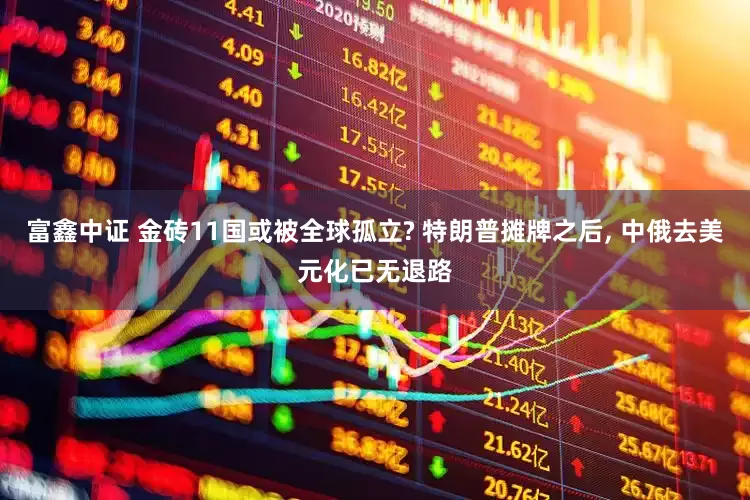 富鑫中证 金砖11国或被全球孤立? 特朗普摊牌之后, 中俄去美元化已无退路