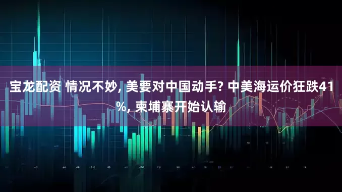 宝龙配资 情况不妙, 美要对中国动手? 中美海运价狂跌41%, 柬埔寨开始认输