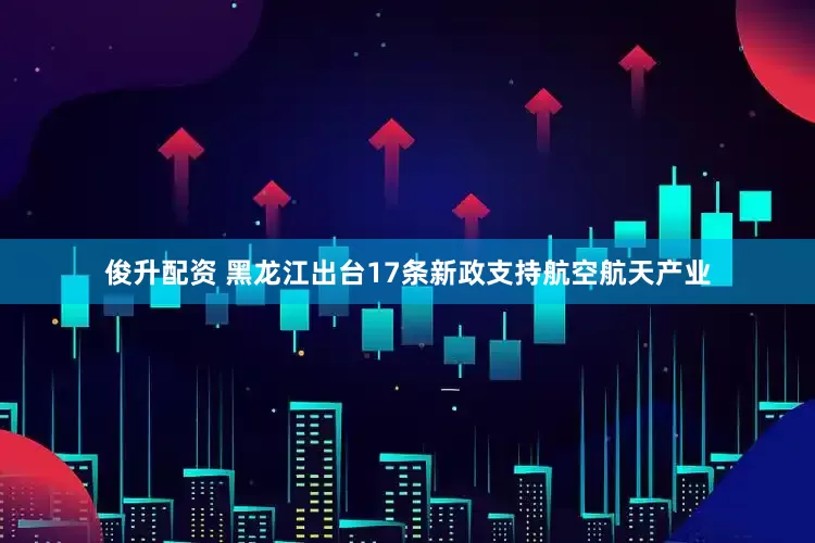 俊升配资 黑龙江出台17条新政支持航空航天产业