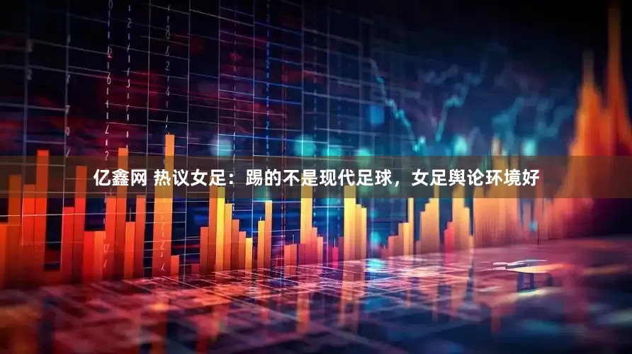 亿鑫网 热议女足：踢的不是现代足球，女足舆论环境好