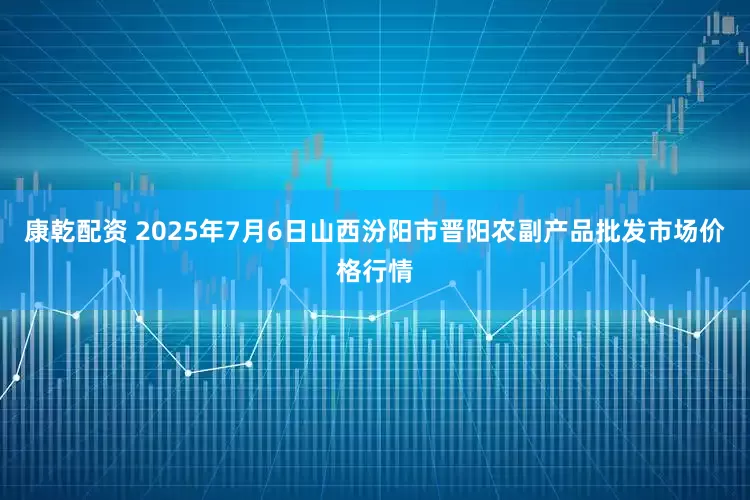 康乾配资 2025年7月6日山西汾阳市晋阳农副产品批发市场价格行情