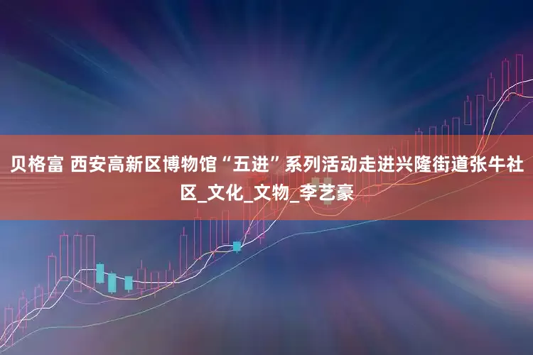 贝格富 西安高新区博物馆“五进”系列活动走进兴隆街道张牛社区_文化_文物_李艺豪