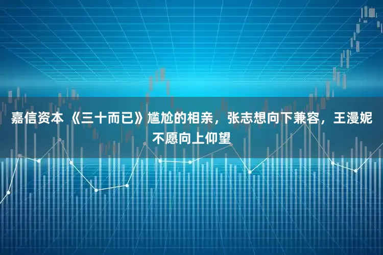 嘉信资本 《三十而已》尴尬的相亲，张志想向下兼容，王漫妮不愿向上仰望
