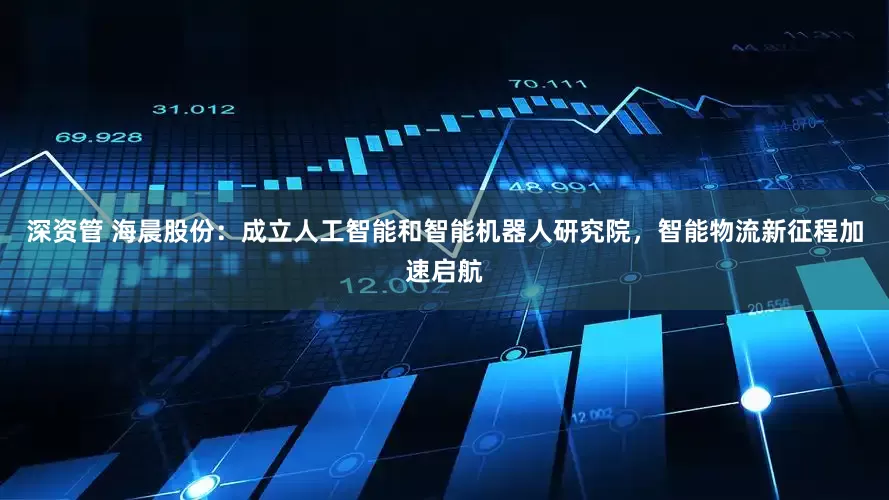 深资管 海晨股份：成立人工智能和智能机器人研究院，智能物流新征程加速启航
