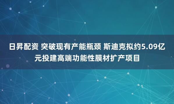 日昇配资 突破现有产能瓶颈 斯迪克拟约5.09亿元投建高端功能性膜材扩产项目