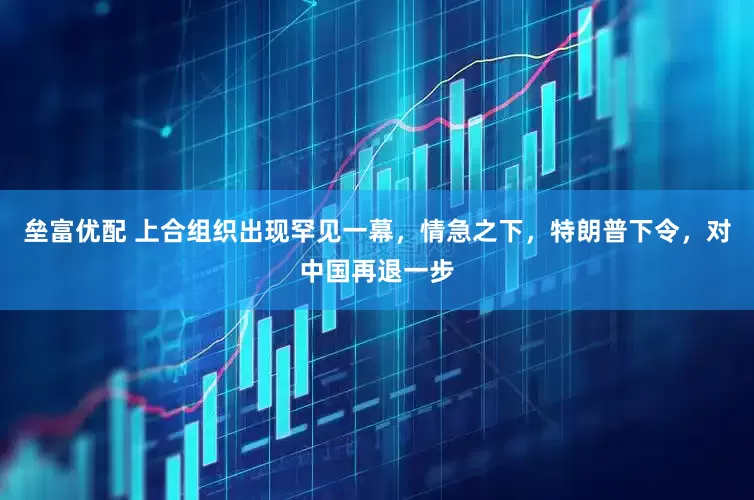 垒富优配 上合组织出现罕见一幕，情急之下，特朗普下令，对中国再退一步