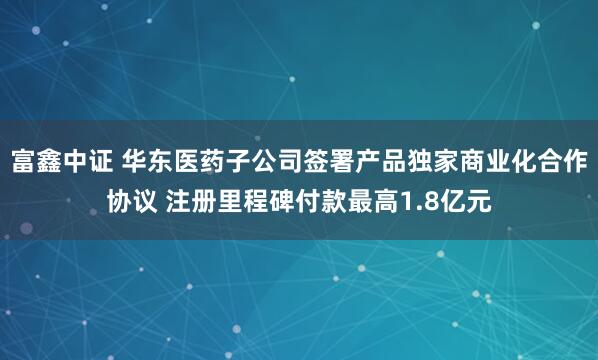 富鑫中证 华东医药子公司签署产品独家商业化合作协议 注册里程碑付款最高1.8亿元