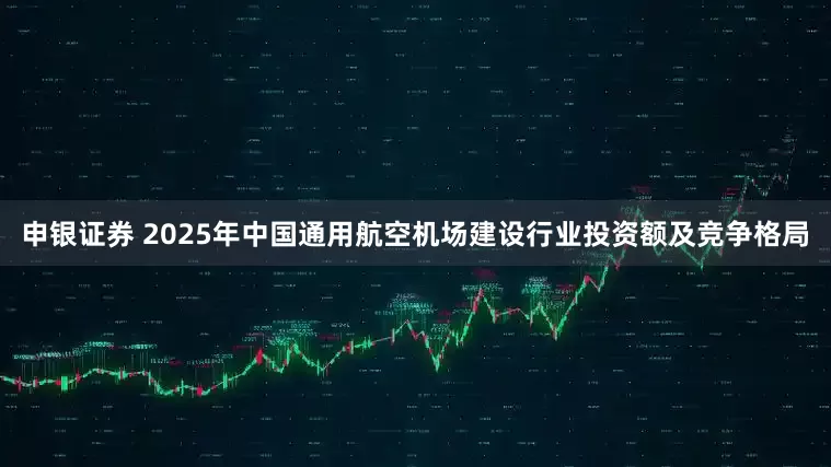 申银证券 2025年中国通用航空机场建设行业投资额及竞争格局
