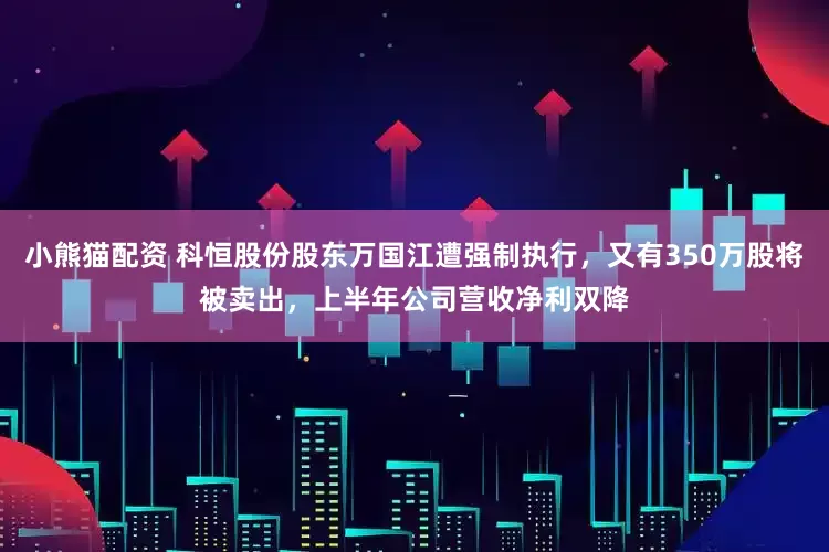 小熊猫配资 科恒股份股东万国江遭强制执行，又有350万股将被卖出，上半年公司营收净利双降
