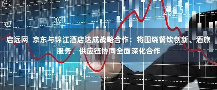 启远网  京东与锦江酒店达成战略合作：将围绕餐饮创新、酒旅服务、供应链协同全面深化合作
