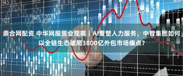 鼎合网配资 中华网服贸会观察｜AI重塑人力服务，中智集团如何以全链生态破局3800亿外包市场痛点？