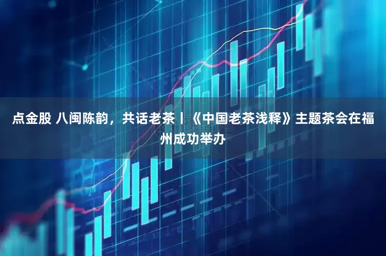 点金股 八闽陈韵，共话老茶丨《中国老茶浅释》主题茶会在福州成功举办
