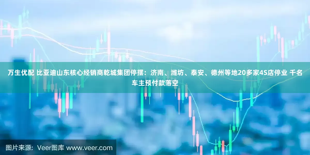 万生优配 比亚迪山东核心经销商乾城集团停摆：济南、潍坊、泰安、德州等地20多家4S店停业 千名车主预付款落空