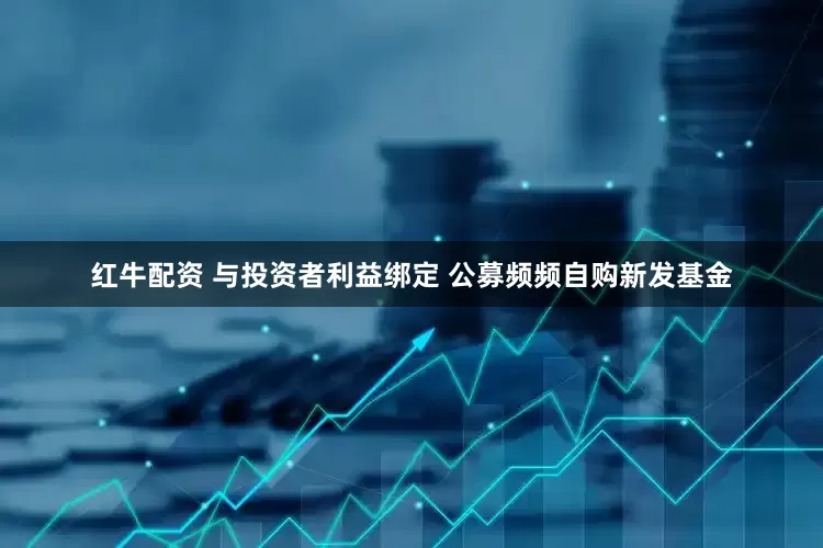 红牛配资 与投资者利益绑定 公募频频自购新发基金