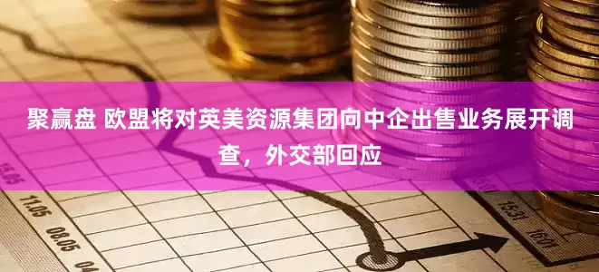 聚赢盘 欧盟将对英美资源集团向中企出售业务展开调查，外交部回应