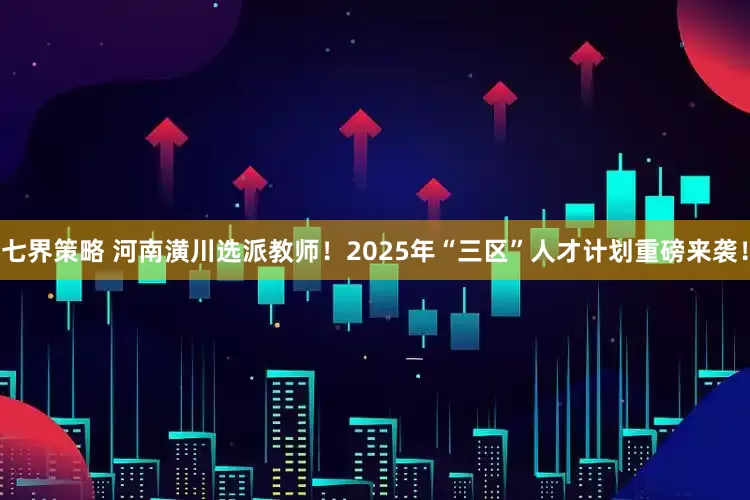 七界策略 河南潢川选派教师！2025年“三区”人才计划重磅来袭！