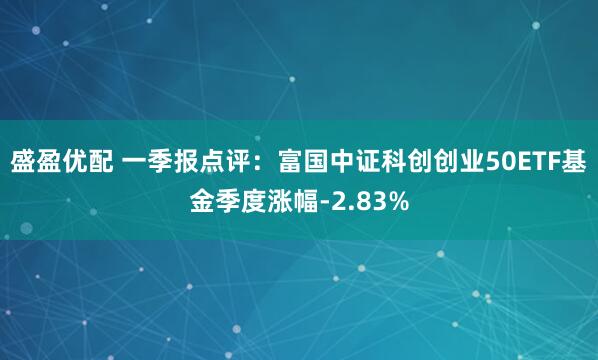 盛盈优配 一季报点评：富国中证科创创业50ETF基金季度涨幅-2.83%