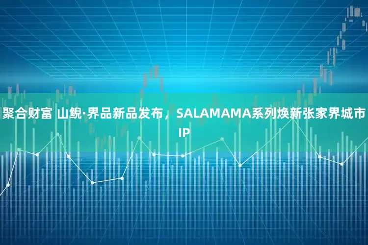 聚合财富 山鲵·界品新品发布，SALAMAMA系列焕新张家界城市IP