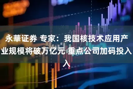 永華证券 专家：我国核技术应用产业规模将破万亿元 重点公司加码投入