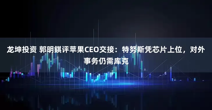 龙坤投资 郭明錤评苹果CEO交接：特努斯凭芯片上位，对外事务仍需库克