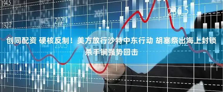 创同配资 硬核反制！美方放行沙特中东行动 胡塞祭出海上封锁杀手锏强势回击